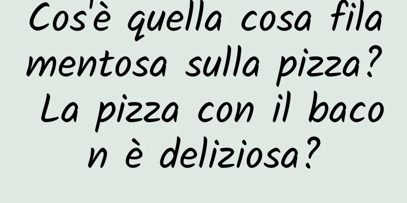 Cos'è quella cosa filamentosa sulla pizza? La pizza con il bacon è deliziosa?