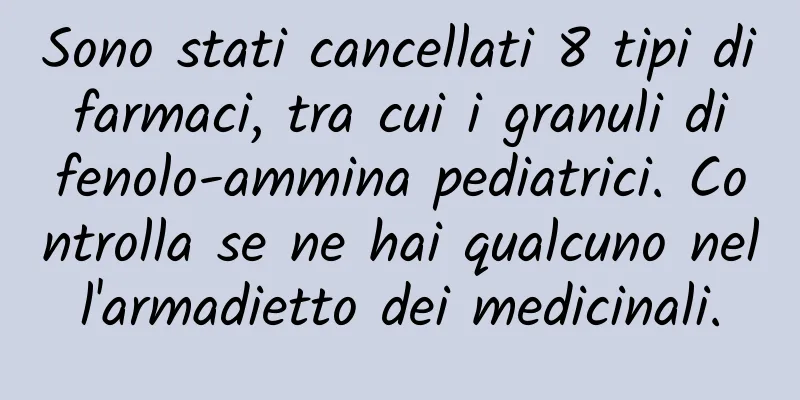 Sono stati cancellati 8 tipi di farmaci, tra cui i granuli di fenolo-ammina pediatrici. Controlla se ne hai qualcuno nell'armadietto dei medicinali.