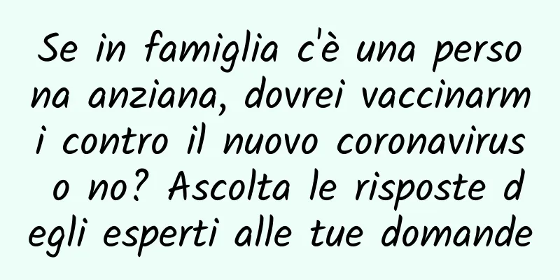 Se in famiglia c'è una persona anziana, dovrei vaccinarmi contro il nuovo coronavirus o no? Ascolta le risposte degli esperti alle tue domande