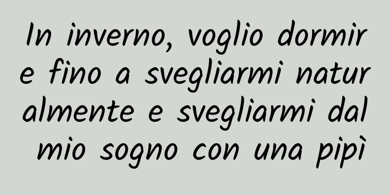 In inverno, voglio dormire fino a svegliarmi naturalmente e svegliarmi dal mio sogno con una pipì