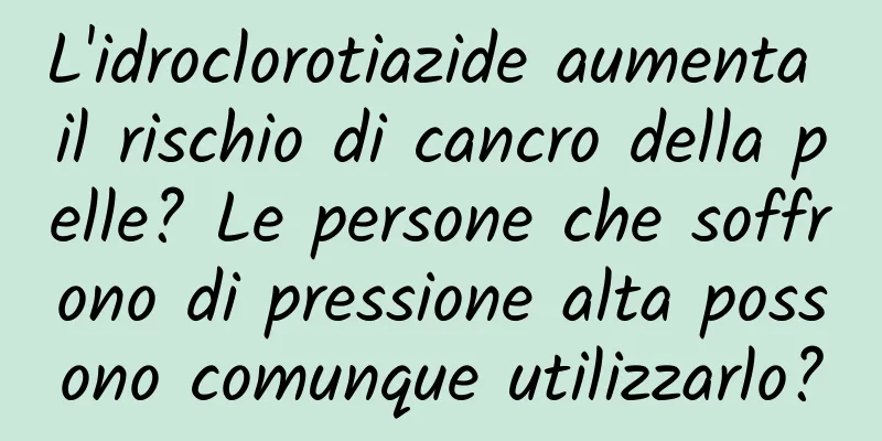 L'idroclorotiazide aumenta il rischio di cancro della pelle? Le persone che soffrono di pressione alta possono comunque utilizzarlo?