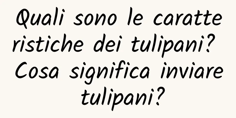 Quali sono le caratteristiche dei tulipani? Cosa significa inviare tulipani?