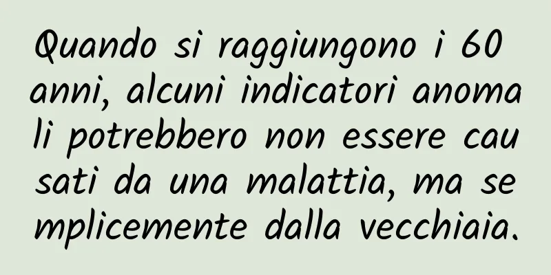 Quando si raggiungono i 60 anni, alcuni indicatori anomali potrebbero non essere causati da una malattia, ma semplicemente dalla vecchiaia.