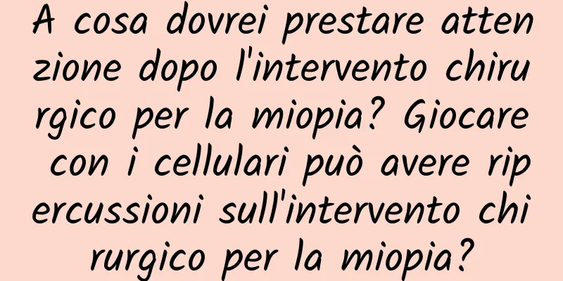 A cosa dovrei prestare attenzione dopo l'intervento chirurgico per la miopia? Giocare con i cellulari può avere ripercussioni sull'intervento chirurgico per la miopia?