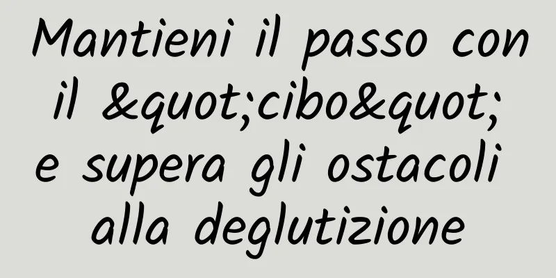 Mantieni il passo con il "cibo" e supera gli ostacoli alla deglutizione