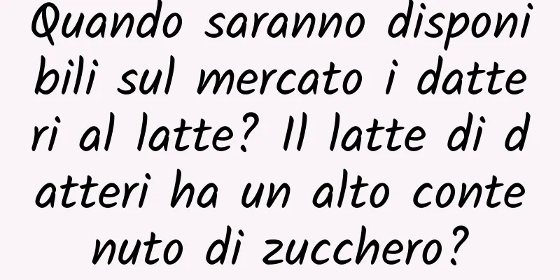 Quando saranno disponibili sul mercato i datteri al latte? Il latte di datteri ha un alto contenuto di zucchero?
