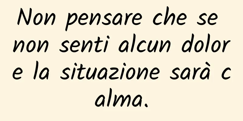 Non pensare che se non senti alcun dolore la situazione sarà calma.