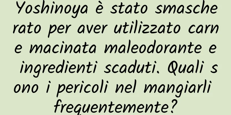 Yoshinoya è stato smascherato per aver utilizzato carne macinata maleodorante e ingredienti scaduti. Quali sono i pericoli nel mangiarli frequentemente?