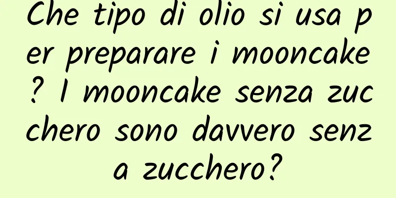 Che tipo di olio si usa per preparare i mooncake? I mooncake senza zucchero sono davvero senza zucchero?