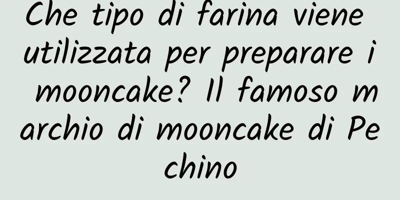 Che tipo di farina viene utilizzata per preparare i mooncake? Il famoso marchio di mooncake di Pechino
