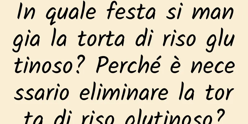 In quale festa si mangia la torta di riso glutinoso? Perché è necessario eliminare la torta di riso glutinoso?