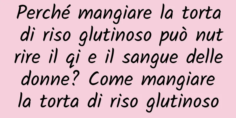 Perché mangiare la torta di riso glutinoso può nutrire il qi e il sangue delle donne? Come mangiare la torta di riso glutinoso