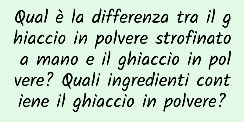 Qual è la differenza tra il ghiaccio in polvere strofinato a mano e il ghiaccio in polvere? Quali ingredienti contiene il ghiaccio in polvere?