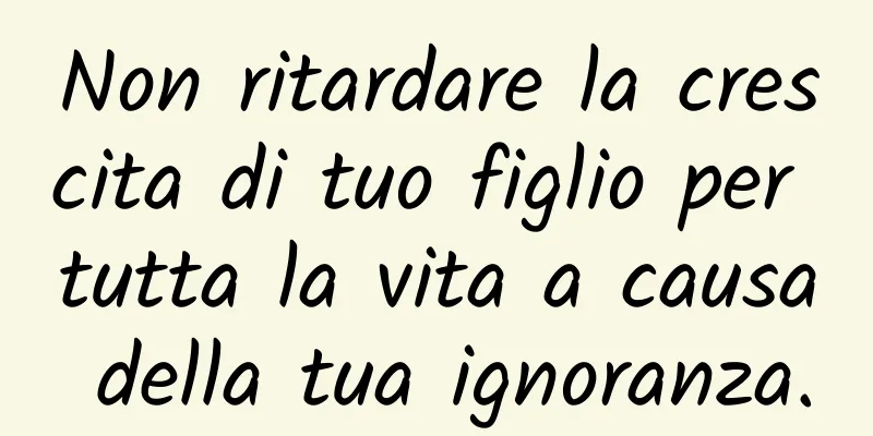 Non ritardare la crescita di tuo figlio per tutta la vita a causa della tua ignoranza.
