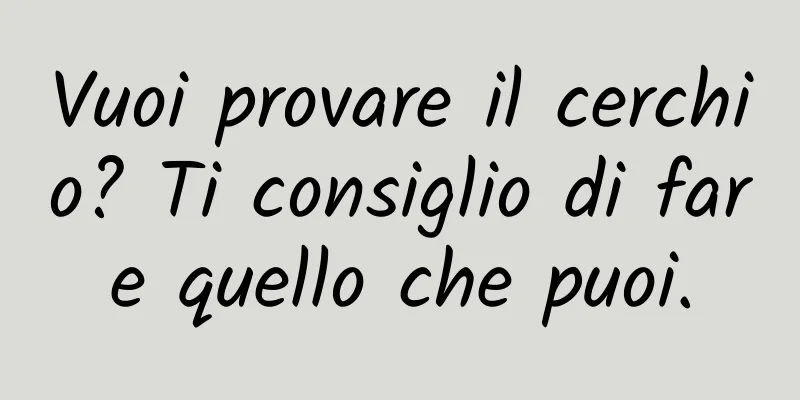 Vuoi provare il cerchio? Ti consiglio di fare quello che puoi.