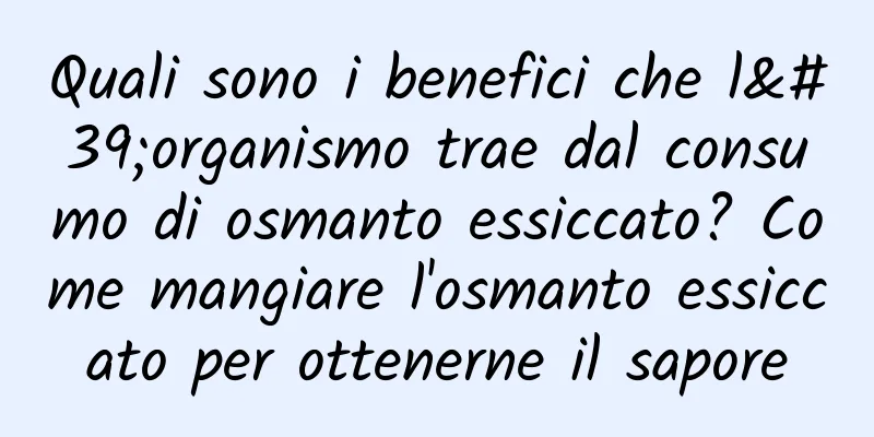 Quali sono i benefici che l'organismo trae dal consumo di osmanto essiccato? Come mangiare l'osmanto essiccato per ottenerne il sapore
