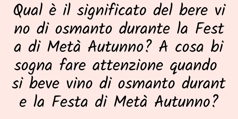 Qual è il significato del bere vino di osmanto durante la Festa di Metà Autunno? A cosa bisogna fare attenzione quando si beve vino di osmanto durante la Festa di Metà Autunno?