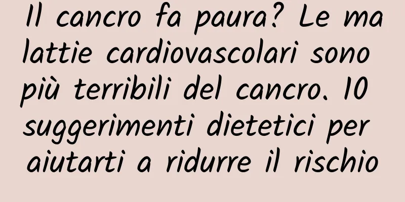 Il cancro fa paura? Le malattie cardiovascolari sono più terribili del cancro. 10 suggerimenti dietetici per aiutarti a ridurre il rischio