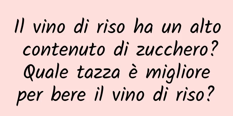 Il vino di riso ha un alto contenuto di zucchero? Quale tazza è migliore per bere il vino di riso?