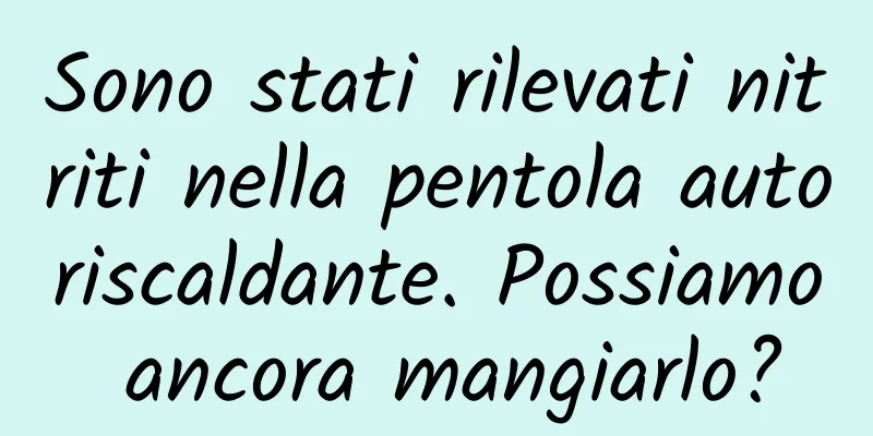Sono stati rilevati nitriti nella pentola autoriscaldante. Possiamo ancora mangiarlo?