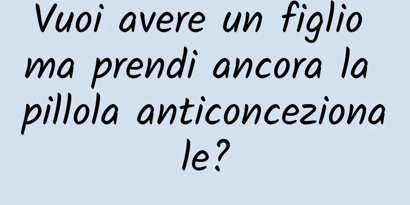 Vuoi avere un figlio ma prendi ancora la pillola anticoncezionale?