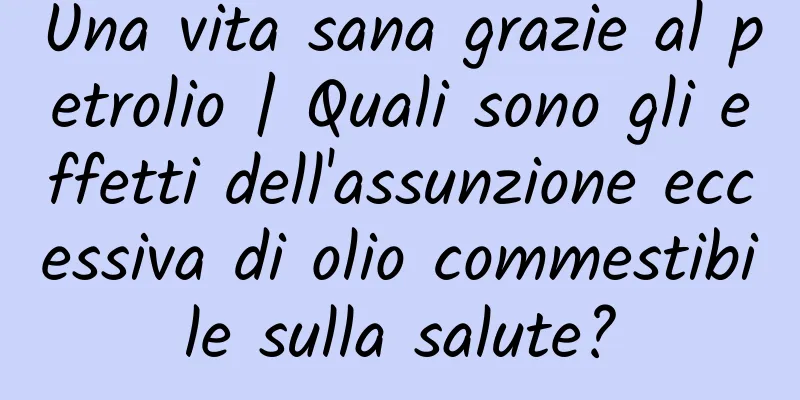 Una vita sana grazie al petrolio | Quali sono gli effetti dell'assunzione eccessiva di olio commestibile sulla salute?