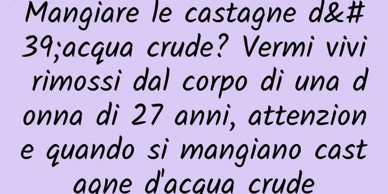 Mangiare le castagne d'acqua crude? Vermi vivi rimossi dal corpo di una donna di 27 anni, attenzione quando si mangiano castagne d'acqua crude