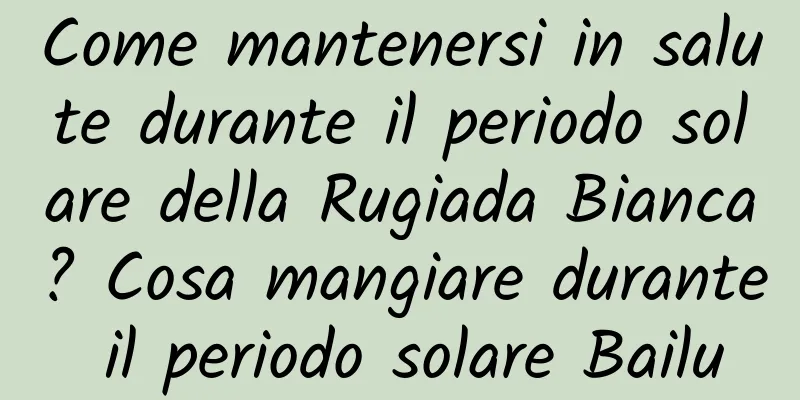 Come mantenersi in salute durante il periodo solare della Rugiada Bianca? Cosa mangiare durante il periodo solare Bailu