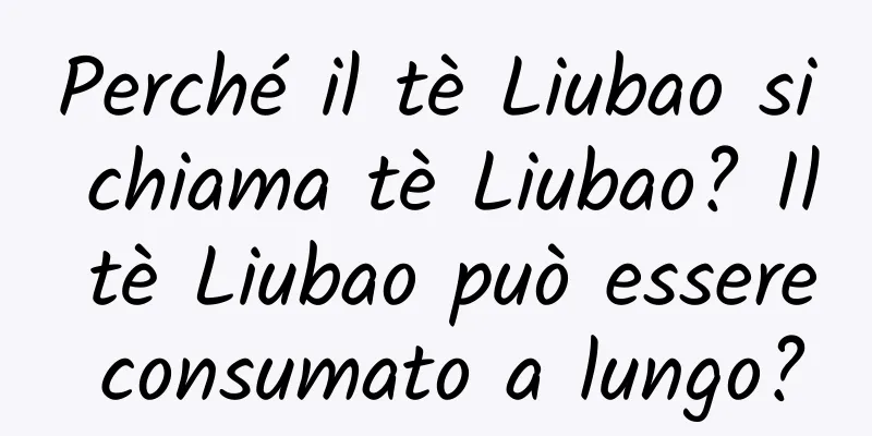 Perché il tè Liubao si chiama tè Liubao? Il tè Liubao può essere consumato a lungo?