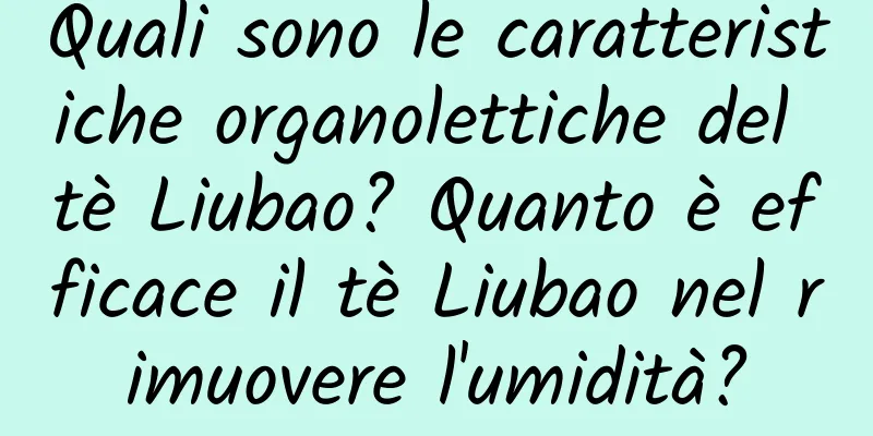 Quali sono le caratteristiche organolettiche del tè Liubao? Quanto è efficace il tè Liubao nel rimuovere l'umidità?