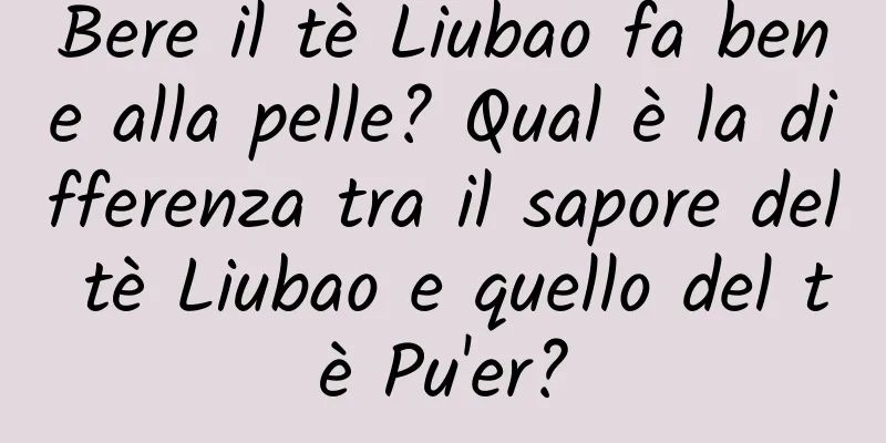 Bere il tè Liubao fa bene alla pelle? Qual è la differenza tra il sapore del tè Liubao e quello del tè Pu'er?