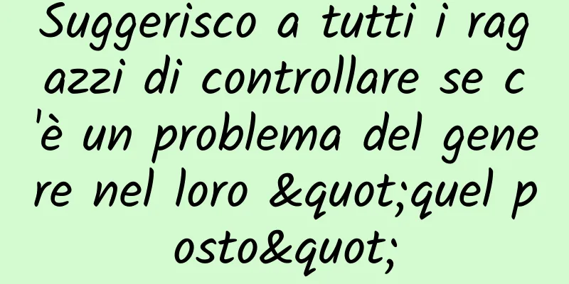 Suggerisco a tutti i ragazzi di controllare se c'è un problema del genere nel loro "quel posto"