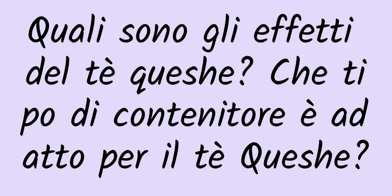 Quali sono gli effetti del tè queshe? Che tipo di contenitore è adatto per il tè Queshe?