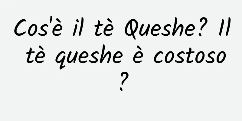Cos'è il tè Queshe? Il tè queshe è costoso?