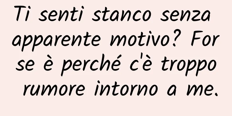 Ti senti stanco senza apparente motivo? Forse è perché c'è troppo rumore intorno a me.