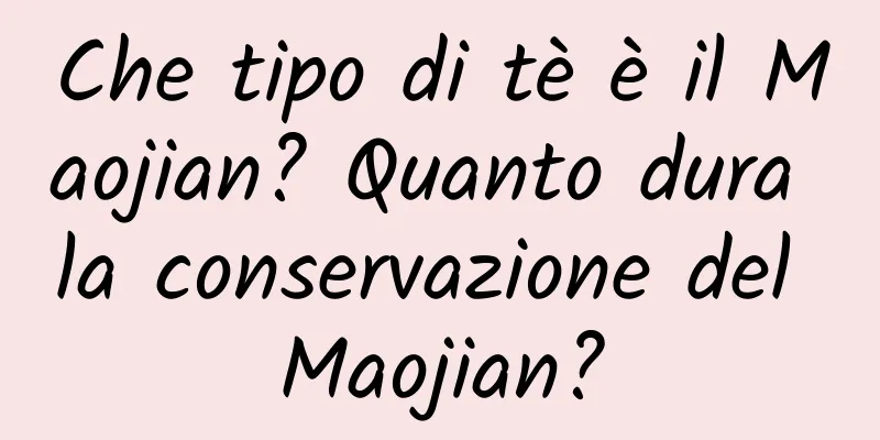 Che tipo di tè è il Maojian? Quanto dura la conservazione del Maojian?