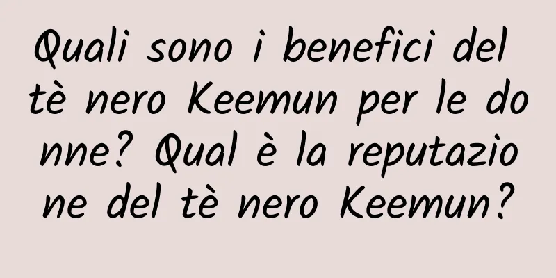 Quali sono i benefici del tè nero Keemun per le donne? Qual è la reputazione del tè nero Keemun?