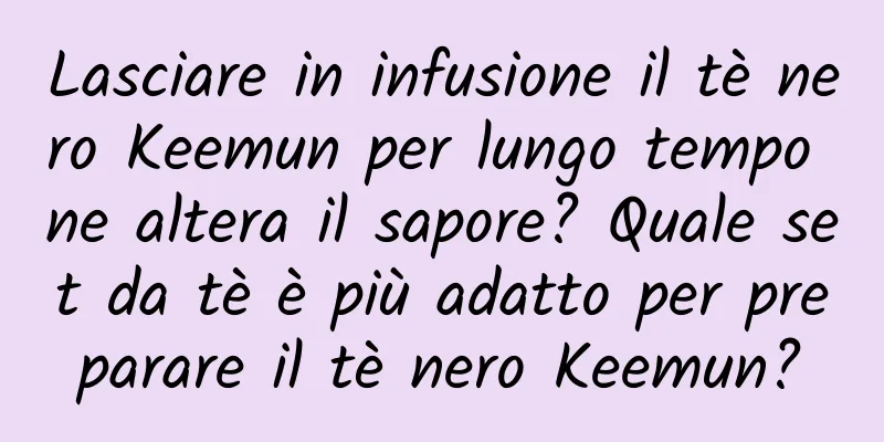 Lasciare in infusione il tè nero Keemun per lungo tempo ne altera il sapore? Quale set da tè è più adatto per preparare il tè nero Keemun?
