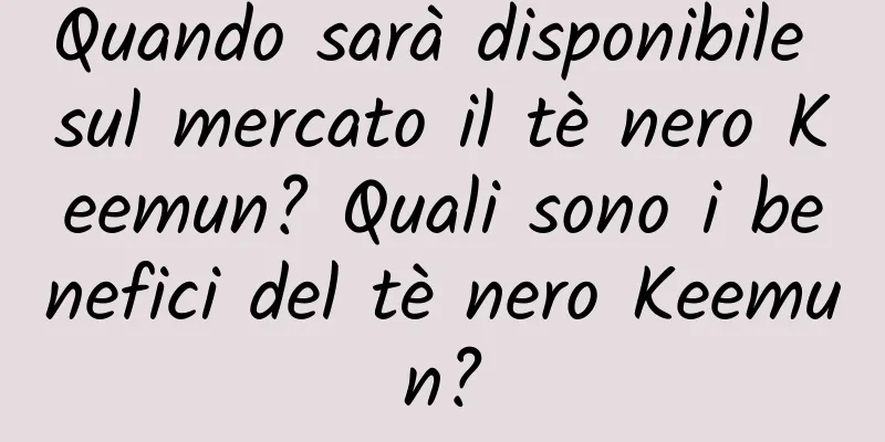 Quando sarà disponibile sul mercato il tè nero Keemun? Quali sono i benefici del tè nero Keemun?