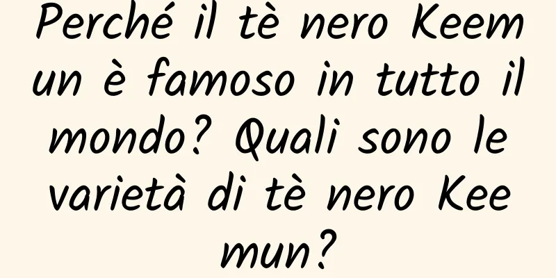 Perché il tè nero Keemun è famoso in tutto il mondo? Quali sono le varietà di tè nero Keemun?