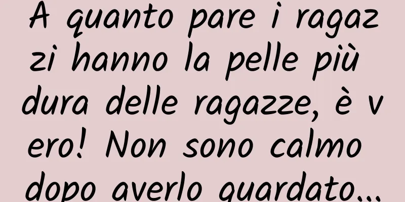 A quanto pare i ragazzi hanno la pelle più dura delle ragazze, è vero! Non sono calmo dopo averlo guardato...