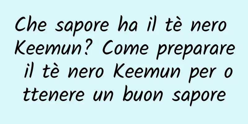 Che sapore ha il tè nero Keemun? Come preparare il tè nero Keemun per ottenere un buon sapore