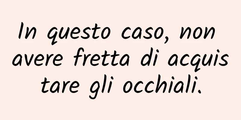 In questo caso, non avere fretta di acquistare gli occhiali.