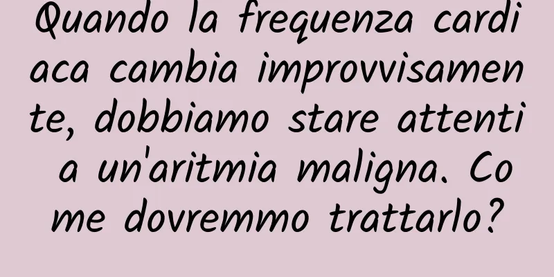 Quando la frequenza cardiaca cambia improvvisamente, dobbiamo stare attenti a un'aritmia maligna. Come dovremmo trattarlo?