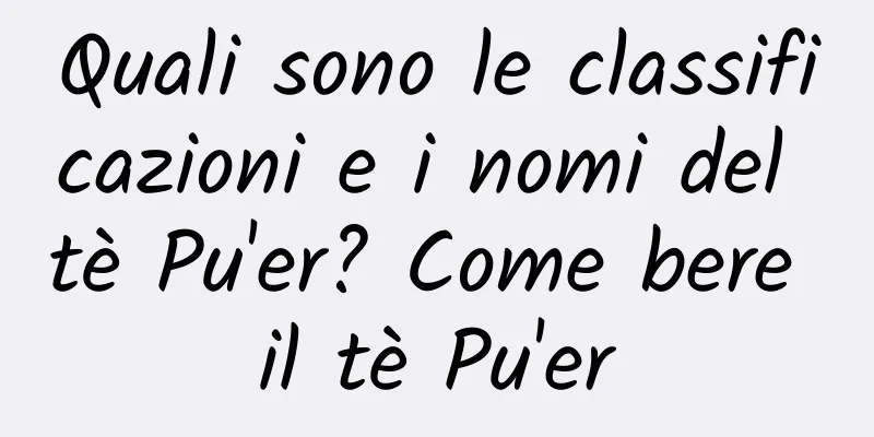 Quali sono le classificazioni e i nomi del tè Pu'er? Come bere il tè Pu'er