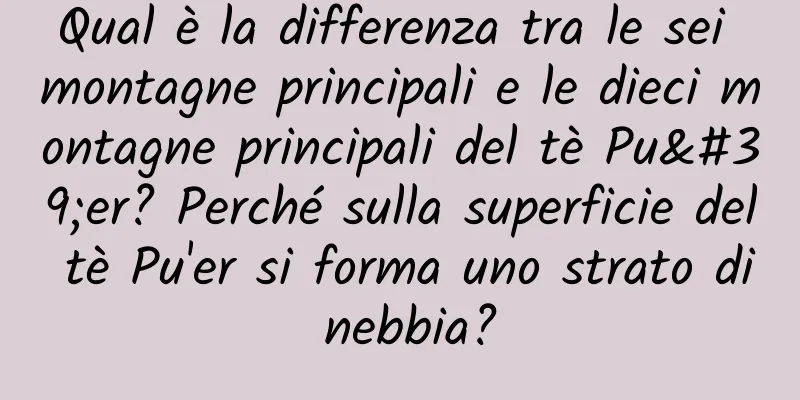 Qual è la differenza tra le sei montagne principali e le dieci montagne principali del tè Pu'er? Perché sulla superficie del tè Pu'er si forma uno strato di nebbia?
