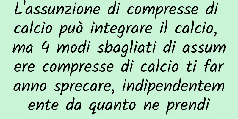 L'assunzione di compresse di calcio può integrare il calcio, ma 4 modi sbagliati di assumere compresse di calcio ti faranno sprecare, indipendentemente da quanto ne prendi