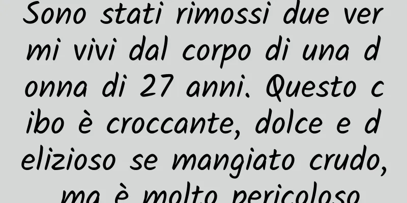 Sono stati rimossi due vermi vivi dal corpo di una donna di 27 anni. Questo cibo è croccante, dolce e delizioso se mangiato crudo, ma è molto pericoloso