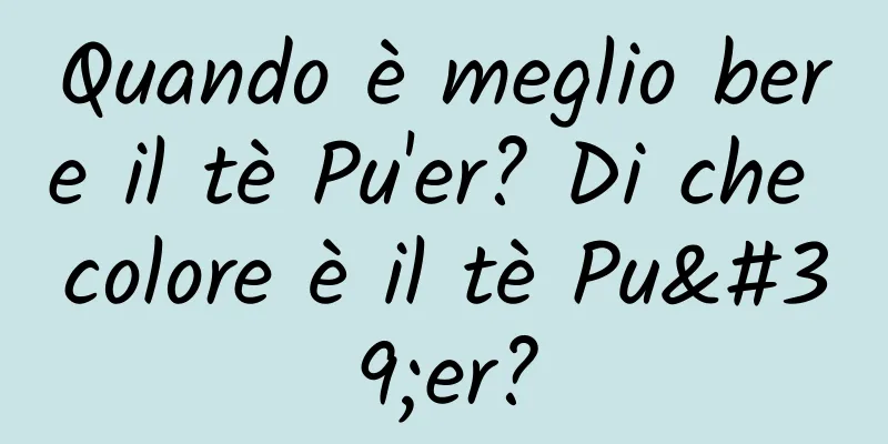 Quando è meglio bere il tè Pu'er? Di che colore è il tè Pu'er?
