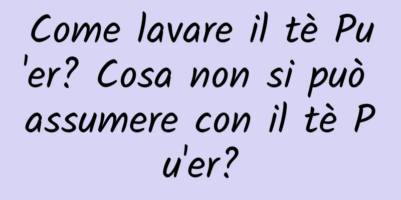 Come lavare il tè Pu'er? Cosa non si può assumere con il tè Pu'er?